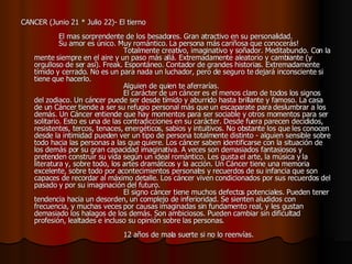 CANCER (Junio 21 * Julio 22)- El tierno                                                       El mas sorprendente de los besadores. Gran atractivo en su personalidad.       Su amor es único. Muy romántico. La persona más cariñosa que conocerás!                                          Totalmente creativo, imaginativo y soñador. Meditabundo. Con la mente siempre en el aire y un paso más allá. Extremadamente aleatorio y cambiante (y orgulloso de ser así). Freak. Espontáneo. Contador de grandes historias. Extremadamente tímido y cerrado. No es un para nada un luchador, pero de seguro te dejará inconsciente si tiene que hacerlo.                                          Alguien de quien te aferrarías.                                          El carácter de un cáncer es el menos claro de todos los signos del zodiaco. Un cáncer puede ser desde tímido y aburrido hasta brillante y famoso. La casa de un Cáncer tiende a ser su refugio personal más que un escaparate para deslumbrar a los demás. Un Cáncer entiende que hay momentos para ser sociable y otros momentos para ser solitario. Esto es una de las contradicciones en su carácter. Desde fuera parecen decididos, resistentes, tercos, tenaces, energéticos, sabios y intuitivos. No obstante los que les conocen desde la intimidad pueden ver un tipo de persona totalmente distinto - alguien sensible sobre todo hacia las personas a las que quiere. Los cáncer saben identificarse con la situación de los demás por su gran capacidad imaginativa. A veces son demasiados fantasiosos y pretenden construir su vida según un ideal romántico. Les gusta el arte, la música y la literatura y, sobre todo, los artes dramáticos y la acción. Un Cáncer tiene una memoria excelente, sobre todo por acontecimientos personales y recuerdos de su infancia que son capaces de recordar al máximo detalle. Los cáncer viven condicionados por sus recuerdos del pasado y por su imaginación del futuro.                                          El signo cáncer tiene muchos defectos potenciales. Pueden tener tendencia hacia un desorden, un complejo de inferioridad. Se sienten aludidos con frecuencia, y muchas veces por causas imaginadas sin fundamento real, y les gustan demasiado los halagos de los demás. Son ambiciosos. Pueden cambiar sin dificultad profesión, lealtades e incluso su opinión sobre las personas.                                                                                   12 años de mala suerte si no lo reenvías.  