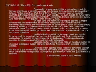 PISCIS (Feb 19 * Marzo 20) - El compañero de la vida                                                                                    Preocupado y amable, pero egoísta al mismo tiempo. Astuto. Siempre el centro de la atención. Atractivo alto. Siempre tiene que tener la última palabra y la tiene. Fácil de encontrar, difícil de mantener. Alguien con quien pasar un momento divertido. Extremadamente raro pero en el buen sentido.. Muy buen sentido del humor (pero puede cambiar al opuesto repentinamente) !!! Meditabundo. Siempre consigue lo que quiere. Ama hacer bromas. Muy popular. Tonto, divertido y dulce.                                         Un piscis tiene una personalidad tranquila, paciente y amable. Son sensibles a los sentimientos de los demás y responden con simpatía y tacto al sufrimiento de los demás. Son muy queridos por los demás porque tienen un carácter afable, cariñoso y amable, y no suponen una amenaza para los que quieren tener puestos de autoridad o mayor popularidad. Suelen asumir su entorno y sus circunstancias, y no suelen tomar la iniciativa para resolver problemas. Les preocupan más los problemas de otros que sus propios problemas.                                          Los Piscis tienden a existir de forma emocional más que de forma racional, de forma instintiva más que de forma intelectual. No les gusta sentirse confinados y no respetan las convenciones así por las buenas. Pero tampoco tienen la energía o la motivación para luchar contra el poder establecido.                                         Los Piscis muchas veces se retiran hacia un mundo de sueños en el que sus capacidades pueden aportarles beneficios. Tienen una gran capacidad creativa artística.                                         Los Piscis no son egoístas en sus relaciones personales y suelen dar más de lo que reciben en sus relaciones personales. Son personas leales y buscan una unión con la mente y el espíritu de su pareja más que una unión sexual. Les gusta el hogar y la familia.                                                               5 años de mala suerte si no lo reenvías .  