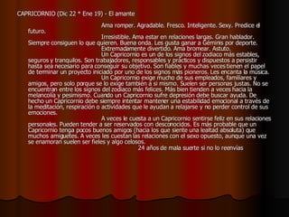CAPRICORNIO (Dic 22 * Ene 19) - El amante                                                                                    Ama romper. Agradable. Fresco. Inteligente. Sexy. Predice el futuro.                                          Irresistible. Ama estar en relaciones largas. Gran hablador. Siempre consiguen lo que quieren. Buena onda. Les gusta ganar a Géminis por deporte.                                          Extremadamente divertido. Ama bromear. Astuto.                                          Un Capricornio es un de los signos del zodiaco más estables, seguros y tranquilos. Son trabajadores, responsables y prácticos y dispuestos a persistir hasta sea necesario para conseguir su objetivo. Son fiables y muchas veces tienen el papel de terminar un proyecto iniciado por uno de los signos más pioneros. Les encanta la música.                                         Un Capricornio exige mucho de sus empleados, familiares y amigos, pero solo porque se lo exige también a si mismo. Suelen ser personas justas. No se encuentran entre los signos del zodiaco más felices. Más bien tienden a veces hacia la melancolía y pesimismo. Cuando un Capricornio sufre depresión debe buscar ayuda. De hecho un Capricornio debe siempre intentar mantener una estabilidad emocional a través de la meditación, respiración o actividades que le ayudan a relajarse y no perder control de sus emociones.                                          A veces le cuesta a un Capricornio sentirse feliz en sus relaciones personales. Pueden tender a ser reservados con desconocidos. Es más probable que un Capricornio tenga pocos buenos amigos (hacia los que siente una lealtad absoluta) que muchos amiguetes. A veces les cuestan las relaciones con el sexo opuesto, aunque una vez se enamoran suelen ser fieles y algo celosos.                                                              24 años de mala suerte si no lo reenvías   