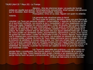 TAURO (Abril 20 * Mayo 20) - La Trampa                                                                                    Agresivo.. Ama las relaciones largas. Les gusta dar buenas peleas por aquello que quieren. Extremadamente extrovertidos. Aman ayudar a las personas que lo necesitan. Buen besador. Buena personalidad. Testarudo.                                          Preocupativo. Único en su clase. Alguien con quien no deberías meterte.                                          Las personas más atractivas sobre la tierra!                                          Un Tauro suele ser práctico, decidido y tener una gran fuerza de voluntad. Los Tauro son personas estables y conservadores, y seguirán de forma leal un líder en el que tienen confianza. Les encanta la paz y tranquilidad y son muy respetuosos con las leyes y las reglas. Respetan los valores materiales y evitan las deudas. Son un poco reacios al cambio. Son más prácticos que intelectuales, y como les gusta la continuidad y la rutina, suelen ser de ideas fijas. Los Tauro son prudentes, estables y tienen un gran sentido de la justicia. No suelen hundirse ante las dificultades sino que siguen adelante hasta salir. A veces los Tauro pueden ser demasiado rígidos, argumentativos, egocéntricos y tercos. A los Tauros les gustan las cosas bellas y suelen ser aficionados al arte y la música. Algunos Tauros tienen una fe religiosa poco convencional y muy fuerte. Les encantan los placeres de la vida, el lujo y la buena comida y bebida. De hecho los Tauro deben esforzarse para no dejarse llevar por la tentación de satisfacer en exceso estos gustos. Los Tauro son amigos fieles y generosos. Tienen una gran capacidad para ser cariñosos aunque rara vez hagan amigos con personas fuera de su entorno social. Evitan los conflictos y los disgustos y prefieren el buen humor y la estabilidad. No obstante, si pierden los nervios son capaces de tener un genio tan furioso que sorprende a todos.                                          Los Tauro son sensuales pero prácticos, y en este sentido son parejas fieles y considerados. Son buenos padres y no existen demasiado de su pareja ni tampoco de sus hijos. Tienen bastante amor propio y tienden a ser posesivos pero si su pareja intenta hacer las paces y comprenderles, hacen un esfuerzo para olvidar su enfado.                                                                      15 años de mala suerte si no lo reenvías   