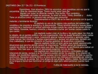 SAGITARIO (Nov 22 * Dic 21) - El Promiscuo                                                            Espontáneo. Gran atractivo. Difícil de encontrar, pero grandioso una vez que lo encuentras. Ama las relaciones largas. Tienen mucho amor para dar.                   Alguien con quien no deberías meterte. Muy bonito. Muy romántico.     Agradable con todas las personas. Su amor es único. Tonto, divertido y  dulce. Tiene un atractivo único. La persona más cariñosa que conocerás!                                          Impresionantes en ESO!!! No es la clase de persona con la que te meterías y terminarías llorando.                                         El sagitario es uno de los signos más positivos del zodiaco.Son versátiles y les encanta la aventura y lo desconocido. Tienen lamente abierta a nuevas ideas y experiencias y mantienen un actitud optimista incluso cuando las cosas se les ponen difíciles. Son fiables, honestas, buenos y sinceros y dispuestas a luchar por buenas causas cueste lo que cueste.                                          Los sagitario suelen creer en la ética y les gusta seguir los ritos de la religión, de un partido político o de una organización. Esto les puede llevarles a tener ciertas tendencias supersticiosas a veces. Lesencanta abarcar nuevos proyectos y aprender sobre cosas nuevas. Son intuitivos y buenos organizadores y, aunque son generosos, también son muy cuidadosos, lo que les convierte en buenos gestores de situaciones y proyectos.                                          Algunos sagitario tienen un gran genio que puede aparecer ante situaciones que para los demás carecen de importancia. También pecan de impaciencia cuando los demás no van al mismo paso que ellos. Son capaces de sacrificarse para realizar un objetivo. Esto hace que a veces son demasiado exigentes con los demás.                                         Los sagitario son básicamente sinceros y controlados en sus relaciones de pareja, aunque si se les traiciona pueden perder los papeles. Si su relación es estable, son excelentes esposos y padres, aunque rara vez logren suprimir de todo su espíritu aventurero. Necesitan sentirse libres y a veces ponen sus intereses profesionales por delante de los intereses de su pareja. Son muy amigos de sus amigos, fiables y leales. No tienen pelos en la lengua si tienen que recriminar un amigo de algol pero saben perdonar cuando hace falta.                                                                        4 años de mala suerte si no lo reenvías.  