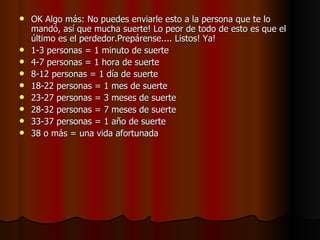 OK Algo más: No puedes enviarle esto a la persona que te lo mandó, así que mucha suerte! Lo peor de todo de esto es que el último es el perdedor.Prepárense.... Listos! Ya! 1-3 personas = 1 minuto de suerte 4-7 personas = 1 hora de suerte  8-12 personas = 1 día de suerte  18-22 personas = 1 mes de suerte 23-27 personas = 3 meses de suerte 28-32 personas = 7 meses de suerte  33-37 personas = 1 año de suerte  38 o más = una vida afortunada  