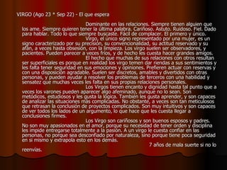    VIRGO (Ago 23 * Sep 22) - El que espera                                                                                    Dominante en las relaciones. Siempre tienen alguien que los ame. Siempre quieren tener la última palabra. Cariñoso. Astuto. Ruidoso. Fiel. Dado para hablar. Todo lo que siempre buscaste. Fácil de complacer. El primero y único.                                          Virgo, el único signo representado por una mujer, es un signo caracterizado por su precisión, su convencionalidad, su actitud reservado y su afán, a veces hasta obsesión, con la limpieza. Los virgo suelen ser observadores, y pacientes. Pueden parecer a veces fríos, y de hecho les cuesta hacer grandes amigos.                                         El hecho que muchas de sus relaciones con otros resultan ser superficiales es porque en realidad los virgo temen dar riendas a sus sentimientos y les falta tener seguridad en sus emociones y opiniones. Prefieren actuar con reservas y con una disposición agradable. Suelen ser discretos, amables y divertidos con otras personas, y pueden ayudar a resolver los problemas de terceros con una habilidad y sensatez que muchas veces les falta en sus propias relaciones personales.                                         Los Virgos tienen encanto y dignidad hasta tal punto que a veces los varones pueden aparecer algo afeminado, aunque no lo sean. Son metódicos, estudiosos y les gusta la lógica. También les gusta aprender, y son capaces de analizar las situaciones más complicadas. No obstante, a veces son tan meticulosos que retrasan la conclusión de proyectos complicados. Son muy intuitivos y son capaces de ver todos los lados de un argumento, lo que hace que les cuesta llegar a conclusiones firmes.                                         Los Virgo son cariñosos y son buenos esposos y padres. No son muy apasionados en el amor, porque su necesidad de tener orden y disciplina les impide entregarse totalmente a la pasión. A un virgo le cuesta confiar en las personas, no porque sea desconfiado por naturaleza, sino porque tiene poca seguridad en si mismo y extrapola esto en los demás.                                                                                  7 años de mala suerte si no lo reenvías.  