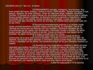 ESCORPIO (Oct 23 * Nov 21) - El Adicto                                                                                    EXTREMADAMENTE adorable. Inteligente. Ama bromear. Muy buen sentido del humor. Enérgico. Predice el futuro. GRAN besador. Siempre consiguen lo que quieren. Atractivo. De andar tranquilo.. Aman las relaciones largas. Hablador. Romántico. Cariñoso. El Escorpio es un signo intenso con una energía emocional única en todo el zodiaco. Aunque puedan aparecer tranquilos, los Escorpio tienen una agresión y magnetismo interno escondidos dentro. Son afables, buenos tertulianos, reservados y cortés, pero aunque parezcan estar algo retirados del centro de actividad, en realidad están observando todo con su ojo crítico.                                         El Escorpio es tremendamente poderoso y su carácter puede causar enormes beneficios o grandes riesgos para los demás. Su tenacidad y fuerza de voluntad son únicas pero sin embargo son muy sensibles y fácilmente afectados por las circunstancias que les rodean. Son emocionales y fácilmente heridos o aludidos. De hecho pueden perder totalmente el genio al percibir, incluso erróneamente, que alguien les ha insultado. No saben morderse la lengua y pueden ser muy críticos.                                          Si un Escorpio logra utilizar su enorme energía de forma constructiva, es un gran activo para la sociedad y se puede convertir en un gran líder. No obstante, los Escorpio deben aprender a controlarse, porque pueden llegar a ser demasiado críticos y resentidos con los demás. Son excelentes amigos de los que consideran merecen su respeto.                                         Los Escorpio son muy imaginativos e intuitivos y tienen una gran capacidad para analizar situaciones y personas. De todos los signos del zodiaco son los que más probabilidad tienen para convertirse en genios siempre y cuando controlan su lado negativo porque si toman el camino equivocado pueden ser muy destructivos hacia ellos mismos y hacia otras personas. Deben intentar evitar sensaciones como la arrogancia, la agresión y los celos, porque se rinden ante tales sentimientos negativos, tal es su fuerza para sentir intensamente que pueden perder el control. El Escorpio es el símbolo del sexo, y los Escorpio son personas muy apasionados y sensuales. Para los Escorpio, el acto del amor es un acto espiritual y son capaces de sentir cosas que otros signos nunca logran.                                                                         4 años de mala suerte si no lo reenvías.   
