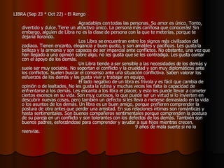 LIBRA (Sep 23 * Oct 22) - El Rengo                                                                                    Agradables con todas las personas. Su amor es único. Tonto, divertido y dulce. Tiene un atractivo único. La persona más cariñosa que conocerás! Sin embargo, alguien de Libra no es la clase de persona con la que te meterías, porque te dejaría llorando.                                         Los Libra se encuentran entre los signos más civilizados del zodiaco. Tienen encanto, elegancia y buen gusto, y son amables y pacíficos. Les gusta la belleza y la armonía y son capaces de ser imparcial ante conflictos. No obstante, una vez que han llegado a una opinión sobre algo, no les gusta que se les contradiga. Les gusta contar con el apoyo de los demás.                                          Un Libra tiende a ser sensible a las necesidades de los demás y suele ser muy sociable. No soportan el conflicto y la crueldad y son muy diplomáticos ante los conflictos. Suelen buscar el consenso ante una situación conflictiva. Saben valorar los esfuerzos de los demás y les gusta vivir y trabajar en equipo.                                          El lado negativo de un libra es frívola y es fácil que cambia de opinión o de lealtades. No les gusta la rutina y muchas veces les falta la capacidad de enfrentarse a los demás. Les encanta a los libra el placer, y esto les puede llevar a cometer ciertos excesos en su vida. Son muy curiosos, lo que puede ser un virtud si lo invierten en descubrir nuevas cosas, pero también un defecto si les lleva a meterse demasiado en la vida o los asuntos de los demás. Un libra es un buen amigo, porque prefieren comprender la postura de otro antes que perder una amistad. En sus relaciones íntimas son románticas y hasta sentimentales. Son buenos compañeros sentimentales porque comprenden la postura de su pareja en un conflicto y son tolerantes con los defectos de los demás. También son buenos padres, esforzándose para comprender y ayudar a sus hijos mientras crecen.                                                                                 9 años de mala suerte si no lo reenvías.   