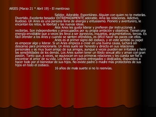 ARIES (Marzo 21 * Abril 19) - El mentiroso                                                                                    Salidor. Adorable. Espontáneo. Alguien con quien no te meterías. Divertido..Excelente besador EXTREMADAMENTE adorable. Ama las relaciones. Adictivo. Ruidoso. Un Aries es una persona llena de energía y entusiasmo. Pionero y aventurero, le encantan los retos, la libertad y las nuevas ideas.                                          Alos Aries les gusta liderar y prefieren dar instrucciones a recibirlas. Son independientes y preocupados por su propia ambición y objetivos. Tienen una energía envidiable que a veces les lleva a ser agresivos, inquietos, argumentativos, tercos. Es fácil ofender a los Aries y cuando se sienten ofendidos, es difícil hacer las paces con ellos.                                          Aries es el primer signo del zodiaco, y en este sentido su papel es empezar algo y liderar. Si un Aries empieza a creer en una buena causa, luchará sin descanso para promocionarla. Un Aries suele ser honesto y directo en sus relaciones personales y es muy buen amigo de sus amigos, aunque a veces pueden ser irritables y herir las sensibilidades de los demás. Los Aries suelen tener un libido sexual alto y aman con gran pasión. Tanto que, a veces, se equivocan en sus primeras relaciones y les cuesta ser fiel o encontrar el amor de su vida. Los Aries son padres entregados y dedicados, dispuestos a hacer todo por el bienestar de sus hijos. No existe padre o madre más protectores de sus hijos en todo el zodiaco.                                          16 años de mala suerte si no lo reenvías.  