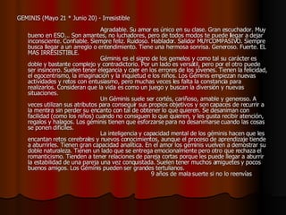 GEMINIS (Mayo 21 * Junio 20) - Irresistible                                                                                    Agradable. Su amor es único en su clase. Gran escuchador. Muy bueno en ESO... Son amantes, no luchadores, pero de todos modos te puede llegar a dejar inconsciente. Confiable. Siempre feliz. Ruidoso. Hablador. Salidor MUYCOMPASIVO. Siempre busca llegar a un arreglo o entendimiento. Tiene una hermosa sonrisa. Generoso. Fuerte. EL MAS IRRESISTIBLE.                                         Géminis es el signo de los gemelos y como tal su carácter es doble y bastante complejo y contradictorio. Por un lado es versátil, pero por el otro puede ser insincero. Suelen tener elegancia y caer en los errores de los jóvenes. Tienen la felicidad, el egocentrismo, la imaginación y la inquietud e los niños. Los Géminis empiezan nuevas actividades y retos con entusiasmo, pero muchas veces les falta la constancia para realizarlos. Consideran que la vida es como un juego y buscan la diversión y nuevas situaciones.                                          Un Géminis suele ser cortés, cariñoso, amable y generoso. A veces utilizan sus atributos para conseguir sus propios objetivos y son capaces de recurrir a la mentira sin perder su encanto con tal de obtener lo que quieren. Se desaniman con facilidad (como los niños) cuando no consiguen lo que quieren, y les gusta recibir atención, regalos y halagos. Los géminis tienen que esforzarse para no desanimarse cuando las cosas se ponen difíciles.                                         La inteligencia y capacidad mental de los géminis hacen que les encantan retos cerebrales y nuevos conocimientos, aunque el proceso de aprendizaje tiende a aburrirles. Tienen gran capacidad analítica. En el amor los géminis vuelven a demostrar su doble naturaleza. Tienen un lado que se entrega emocionalmente pero otro que rechaza el romanticismo. Tienden a tener relaciones de pareja cortas porque les puede llegar a aburrir la estabilidad de una pareja una vez conquistada. Suelen tener muchos amiguetes y pocos buenos amigos. Los Géminis pueden ser grandes tertulianos.                                                                     9 años de mala suerte si no lo reenvías   