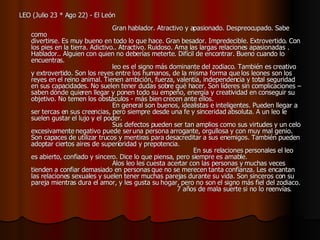 LEO (Julio 23 * Ago 22) - El León                                                                                    Gran hablador. Atractivo y apasionado. Despreocupado. Sabe como  divertirse. Es muy bueno en todo lo que hace. Gran besador. Impredecible. Extrovertido. Con los pies en la tierra. Adictivo.. Atractivo. Ruidoso. Ama las largas relaciones apasionadas . Hablador.. Alguien con quien no deberías meterte. Difícil de encontrar. Bueno cuando lo encuentras.                                         leo es el signo más dominante del zodiaco. También es creativo y extrovertido. Son los reyes entre los humanos, de la misma forma que los leones son los reyes en el reino animal. Tienen ambición, fuerza, valentía, independencia y total seguridad en sus capacidades. No suelen tener dudas sobre qué hacer. Son líderes sin complicaciones – saben dónde quieren llegar y ponen todo su empeño, energía y creatividad en conseguir su objetivo. No temen los obstáculos - más bien crecen ante ellos.                                          En general son buenos, idealistas e inteligentes. Pueden llegar a ser tercas en sus creencias, pero siempre desde una fe y sinceridad absoluta. A un leo le suelen gustar el lujo y el poder.                                         Sus defectos pueden ser tan amplios como sus virtudes y un celo excesivamente negativo puede ser una persona arrogante, orgullosa y con muy mal genio. Son capaces de utilizar trucos y mentiras para desacreditar a sus enemigos. También pueden adoptar ciertos aires de superioridad y prepotencia.                                                                                 En sus relaciones personales el leo es abierto, confiado y sincero. Dice lo que piensa, pero siempre es amable.                                          Alos leo les cuesta acertar con las personas y muchas veces tienden a confiar demasiado en personas que no se merecen tanta confianza. Les encantan las relaciones sexuales y suelen tener muchas parejas durante su vida. Son sinceros con su pareja mientras dura el amor, y les gusta su hogar, pero no son el signo más fiel del zodiaco.                                                                         7 años de mala suerte si no lo reenvías .  
