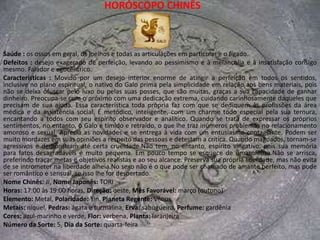 HORÓSCOPO CHINÊSSaúde : possíveis problemas com garganta, dentes e cordas vocais, furúnculos e abscessos.Defeitos : Pode ser mesquinho e avarento, além de irritadiço. Se for provocado, pode premeditar o mal e se vingar. A ironia e o sarcasmo são armas poderosas.Características : O Boi esconde suas emoções por trás de sua reserva e de sua introspecção, pretendendo dar a isso ares de cautela e ponderação, mas querendo ocultar, na verdade, sua necessidade de auto-afirmação e sua carência afetiva, que ele teima em negar. Busca através de suas ações provar seu valor e sua capacidade, mas não faz isso em função dos outros, mas para si mesmo. O Boi é um constante desafiador de seus próprios limites e sabe como ocultar sua ambição. O que ele busca para sua vida é a solidez, por isso trabalha nesse sentido durante sua juventude, para colher na maturidade a segurança de que precisa para explorar os aspectos emocionais de sua vida, que oculta com sua racionalidade às vezes exasperaste. Essa sua preocupação com o futuro, na maior parte das vezes, impede que ele viva o presente. Na esperança de algo que está distante, o Boi sacrifica os melhores anos de sua existência, mas não foge ao que planejou para si mesmo. No devido tempo ele se revelará e revelará aos outros o seu verdadeiro caráter. Apegados às necessidades materiais da família, o Boi deixa a desejar quanto ao aspecto emocional, sendo muito econômico nas suas manifestações de carinho.No sexo podem ser amantes pacientes e preocupados com a própria imagem, atentos, porém, às necessidades do sexo oposto, a quem procuram demonstrar, através das sensações físicas, aquilo que não consegue verbalizar. Na cama, pode-se afirmar que o Boi não ama, ela presta um culto de adoração a sua companhia.Nome Chinês: NIÚ, Nome Japonês: UCHIHoras: 1:00 às 3:00 horas, Direção: norte-nordeste, Mês Favorável: julho (inverno)Elemento: Água, Polaridade: Yin, Planeta Regente: MercúrioMetais: chumbo, Pedras: ônix e quartzo, Erva: malva, Perfume: cítricoCores: preto, cinza e verde-escuro, Flor: violeta, Planta: alecrimNúmero da Sorte: 8, Dia da Sorte: sábado
