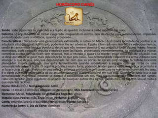 HORÓSCOPO CHINÊSSaúde : o signo rege os órgãos do baixo ventre, inclusive rins, bexiga e aparelho reprodutor.Defeitos : o principal e do qual lutam para se libertar é o caráter tão volúvel, que os torna superficiais e inconstantes. É difícil prever suas reações.Características : Os nativos sob o signo do Cavalo não primam pela fidelidade, mas pela inconstância. Seu gosto é muito seletivo, pois procuram pessoas fortes com quem tenham afinidades intelectuais, que jamais deixem a relação cair na rotina ou no tédio, que eles, particularmente, abominam.São altamente independentes e fogem a toda e qualquer tentativa de domínio, não hesitando em romper um relacionamento quando se sentem ameaçados.As mulheres do signo do Cavalo são volúveis e nem sempre conseguem ser sinceras, o que lhes dá sempre um caráter misterioso e indecifrável, que é um de seus encantos. No sexo, sabem como agradar a todos os outros signos, pois buscam um prazer mais sutil, o da conquista, da sedução e da excitação dos sentidos provocada pelas fantasias. Em tudo o que faz, o Cavalo coloca a sua marca de intelectualidade. As coisas supérfluas e desprovidas de conteúdo não o fascinam por não oferecerem nenhum desafio a sua inteligência privilegiada. Raciocina lógica e agilmente, captando o sentido oculto das palavras e mesmo os gestos e expressões das pessoas. Concentra-se no que faz com uma determinação quase religiosa e é muito crítico em relação a si mesmo e ao resultado do seu trabalho. Talvez por isso seja tão exigente com as pessoas, exigindo nada mais que a perfeição para reconhecer talentos ou mérito em subordinados e pessoas ao seu redor. Pode ser um falador por excelência e um convencido por contingência.Nome Chinês: MA, Nome Japonês: UMAHoras: 11:00 às 13:00 horas, Direção: sul, Mês Favorável: dezembro (verão)Elemento: Fogo, Polaridade: Yang, Planeta Regente: MarteMetais: mercúrio, Pedras: topázio e magnetita, Erva: erva-doce, Perfume: floralCores: amarelo e ocre, Flor: margarida, Planta: acáciaNúmero da Sorte: 5, Dia da Sorte: quarta-feira 