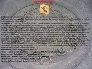 HORÓSCOPO CHINÊSSaúde : este signo rege os músculos e a região do quadril, inclusive a parte superior das coxa.Defeitos : o orgulho pode se tornar exagerado, magoando os outros, pois descamba para o menosprezo. Impulsivo, podendo apelar para a violência, quando provocado.Características : Dotado de uma generosidade extremada, o nativo do Macaco tem muita facilidade de perdoar e se adaptar a situações que, a princípio, poderiam lhe ser adversas. É justo e honrado em seus atos e relacionamentos, sendo extremamente jovial e bondoso, desde que não tentem dominá-lo ou prejudicá-lo de alguma forma. Nesses momentos, pode ceder ao impulso e explodir com facilidade, protestando veementemente. As injustiças e a injúrias cometidas contra ele não ficam sem resposta, mas a intuição o ajuda a se manter longe desse tipo de situação. Isso se deve ao fato de se guiar mais pela emoção do que pela razão. Sua personalidade cativante é a arma utilizada para alcançar o que deseja, pois sua popularidade faz com que as portas se abram com relativa facilidade.Excelente planejador, inspira confiança, mas sofre terrivelmente quando subordinado a alguém com um ritmo ou uma personalidade inferior à sua. O orgulho próprio é muito forte, podendo tender para a vaidade. Aprecia o conforto e as boas coisas da vida. Precisa de uma relação amorosa profunda e constante para se manter em harmonia.No sexo, é o signo que mais importância dá ao assunto, tornando-o imprescindível em sua vida. Quando se junta isso a sua personalidade magnética, entende-se porque é considerado um dos mais conquistadores e sedutores dos signos. Hábil em agradar, pode satisfazer os anseios de qualquer outros dos signos, dando-lhes, no aspecto sexual, tudo o que esperam receber.Nome Chinês: HÓU, Nome Japonês: SARUHoras: 15:00 às 17:00 horas, Direção: oeste-sudoeste, Mês Favorável: fevereiro (verão)Elemento: Metal, Polaridade: Yang, Planeta Regente: VênusMetais: ouro, Pedras: rubi, Erva: cravo, Perfume: sândaloCores: amarelo, laranja e dourado, Flor: girassol, Planta: carvalhoNúmero da Sorte: 1, Dia da Sorte: domingo