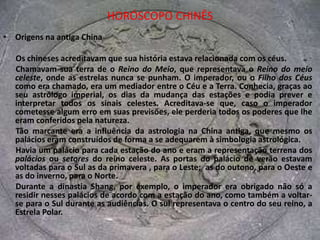 HORÓSCOPO CHINÊSOrigens na antiga ChinaOs chineses acreditavam que sua história estava relacionada com os céus. Chamavam sua terra de o Reino do Meio, que representava o Reino do meio celeste, onde as estrelas nunca se punham. O imperador, ou o Filho dos Céus como era chamado, era um mediador entre o Céu e a Terra. Conhecia, graças ao seu astrólogo imperial, os dias da mudança das estações e podia prever e interpretar todos os sinais celestes. Acreditava-se que, caso o imperador cometesse algum erro em suas previsões, ele perderia todos os poderes que lhe eram conferidos pela natureza. Tão marcante era a influência da astrologia na China antiga, que mesmo os palácios eram construídos de forma a se adequarem à simbologia astrológica. Havia um palácio para cada estação do ano e eram a representação terrena dos palácios ou setores do reino celeste. As portas do palácio de verão estavam voltadas para o Sul as da primavera , para o Leste;  as do outono, para o Oeste e as do inverno, para o Norte. Durante a dinastia Shang, por exemplo, o imperador era obrigado não só a residir nesses palácios de acordo com a estação do ano, como também a voltar-se para o Sul durante as audiências. O sul representava o centro do seu reino, a Estrela Polar.