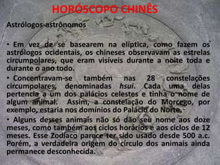 HORÓSCOPO CHINÊSAstrólogos-astrônomos  Em vez de se basearem na elíptica, como fazem os astrólogos ocidentais, os chineses observavam as estrelas circumpolares, que eram visíveis durante a noite toda e durante o ano todo. 