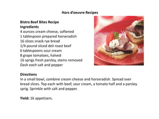  Hors d’oeuvre Recipes ,[object Object], ,[object Object],Bistro Beef Bites Recipe,[object Object],Ingredients,[object Object],4 ounces cream cheese, softened ,[object Object],1 tablespoon prepared horseradish,[object Object],16 slices snack rye bread,[object Object],1/4 pound sliced deli roast beef,[object Object],6 tablespoons sour cream,[object Object],8 grape tomatoes, halved,[object Object],16 sprigs fresh parsley, stems removed,[object Object],Dash each salt and pepper,[object Object],Directions,[object Object],In a small bowl, combine cream cheese and horseradish. Spread over bread slices. Top each with beef, sour cream, a tomato half and a parsley sprig. Sprinkle with salt and pepper. ,[object Object], ,[object Object],Yield: 16 appetizers.,[object Object], ,[object Object], ,[object Object]