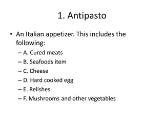 1. Antipasto
• An Italian appetizer. This includes the
following:
– A. Cured meats
– B. Seafoods item
– C. Cheese
– D. Hard cooked egg
– E. Relishes
– F. Mushrooms and other vegetables
 