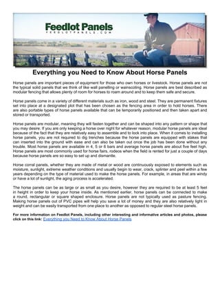 Everything you Need to Know About Horse Panels
Horse panels are important pieces of equipment for those who own horses or livestock. Horse panels are not
the typical solid panels that we think of like wall panelling or wainscoting. Horse panels are best described as
modular fencing that allows plenty of room for horses to roam around and to keep them safe and secure.

Horse panels come in a variety of different materials such as iron, wood and steel. They are permanent fixtures
set into place at a designated plot that has been chosen as the fencing area in order to hold horses. There
are also portable types of horse panels available that can be temporarily positioned and then taken apart and
stored or transported.

Horse panels are modular, meaning they will fasten together and can be shaped into any pattern or shape that
you may desire. If you are only keeping a horse over night for whatever reason, modular horse panels are ideal
because of the fact that they are relatively easy to assemble and to lock into place. When it comes to installing
horse panels, you are not required to dig trenches because the horse panels are equipped with stakes that
can inserted into the ground with ease and can also be taken out once the job has been done without any
trouble. Most horse panels are available in 4, 5 or 6 bars and average horse panels are about five feet high.
Horse panels are most commonly used for horse fairs, rodeos when the field is rented for just a couple of days
because horse panels are so easy to set up and dismantle.

Horse corral panels, whether they are made of metal or wood are continuously exposed to elements such as
moisture, sunlight, extreme weather conditions and usually begin to wear, crack, splinter and peel within a few
years depending on the type of material used to make the horse panels. For example, in areas that are windy
or have a lot of sunlight, the aging process is accelerated.

The horse panels can be as large or as small as you desire, however they are required to be at least 5 feet
in height in order to keep your horse inside. As mentioned earlier, horse panels can be connected to make
a round, rectangular or square shaped enclosure. Horse panels are not typically used as pasture fencing.
Making horse panels out of PVC pipes will help you save a lot of money and they are also relatively light in
weight and can be easily transported from one place to another as opposed to regular steel horse panels.

For more information on Feedlot Panels, including other interesting and informative articles and photos, please
click on this link: Everything you Need to Know About Horse Panels
 