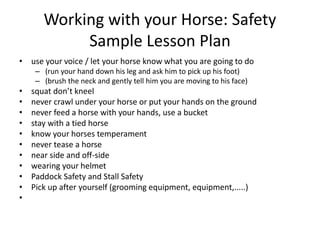 Working with your Horse: Safety
Sample Lesson Plan
• use your voice / let your horse know what you are going to do
– (run your hand down his leg and ask him to pick up his foot)
– (brush the neck and gently tell him you are moving to his face)
• squat don’t kneel
• never crawl under your horse or put your hands on the ground
• never feed a horse with your hands, use a bucket
• stay with a tied horse
• know your horses temperament
• never tease a horse
• near side and off-side
• wearing your helmet
• Paddock Safety and Stall Safety
• Pick up after yourself (grooming equipment, equipment,.....)
•
 