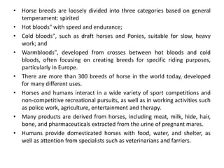 • Horse breeds are loosely divided into three categories based on general
temperament: spirited
• Hot bloods" with speed and endurance;
• Cold bloods", such as draft horses and Ponies, suitable for slow, heavy
work; and
• Warmbloods", developed from crosses between hot bloods and cold
bloods, often focusing on creating breeds for specific riding purposes,
particularly in Europe.
• There are more than 300 breeds of horse in the world today, developed
for many different uses.
• Horses and humans interact in a wide variety of sport competitions and
non-competitive recreational pursuits, as well as in working activities such
as police work, agriculture, entertainment and therapy.
• Many products are derived from horses, including meat, milk, hide, hair,
bone, and pharmaceuticals extracted from the urine of pregnant mares.
• Humans provide domesticated horses with food, water, and shelter, as
well as attention from specialists such as veterinarians and farriers.
 