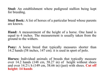 Stud: An establishment where pedigreed stallion being kept
for breeding.
Stud Book: A list of horses of a particular breed whose parents
are known.
Hand: A measurement of the height of a horse. One hand is
equal to 4 inches. The measurement is usually taken from the
ground to the withers.
Pony: A horse breed that typically measures shorter than
14.2 hands (58 inches, 147 cm). it is used in sport of polo.
Horses: Individual animals of breeds that typically measure
over 14.2 hands (148 cm, 58.27 in) of height without shoes
and over 14.2½ h (149 cm, 58.66 in) (just) with shoes. Cut off
height: 14 hands
 