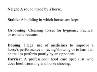 Neigh: A sound made by a horse.
Stable: A building in which horses are kept.
Grooming: Cleaning horses for hygienic, practical
or esthetic reasons.
Doping: Illegal use of medicines to improve a
horse's performance in racing/showing or to harm an
animal to perform poorly by an opponent.
Farrier: A professional hoof care specialist who
does hoof trimming and horse shoeing.
 