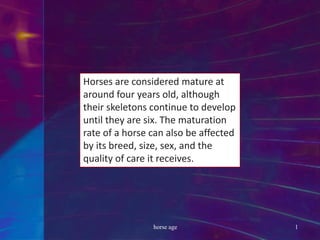 Horses are considered mature at
around four years old, although
their skeletons continue to develop
until they are six. The maturation
rate of a horse can also be affected
by its breed, size, sex, and the
quality of care it receives.
horse age 1
 