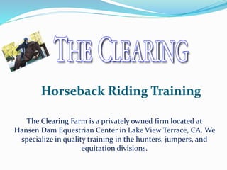 Horseback Riding Training
The Clearing Farm is a privately owned firm located at
Hansen Dam Equestrian Center in Lake View Terrace, CA. We
specialize in quality training in the hunters, jumpers, and
equitation divisions.
 