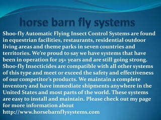 Shoo-fly Automatic Flying Insect Control Systems are found
in equestrian facilities, restaurants, residential outdoor
living areas and theme parks in seven countries and
territories. We’re proud to say we have systems that have
been in operation for 25+ years and are still going strong.
Shoo-fly Insecticides are compatible with all other systems
of this type and meet or exceed the safety and effectiveness
of our competitor’s products. We maintain a complete
inventory and have immediate shipments anywhere in the
United States and most parts of the world. These systems
are easy to install and maintain. Please check out my page
for more information about
http://www.horsebarnflysystems.com
 