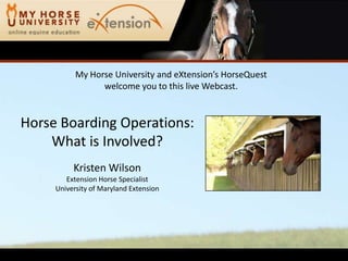 My Horse University and eXtension’s HorseQuest
                 welcome you to this live Webcast.


Horse Boarding Operations:
    What is Involved?
          Kristen Wilson
        Extension Horse Specialist
     University of Maryland Extension
 