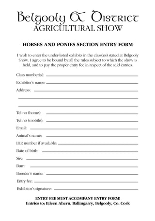 HORSES AND PONIES SECTION ENTRY FORM
I wish to enter the under-listed exhibits in the class(es) stated at Belgooly
Show. I agree to be bound by all the rules subject to which the show is
held, and to pay the proper entry fee in respect of the said entries.
Class number(s): ———————————————————————
Exhibitor’s name: ———————————————————————
Address: ——————————————————————————
——————————————————————————————
——————————————————————————————
Tel no (home): ———————————————————————
Tel no (mobile): ———————————————————————
Email: ———————————————————————————
Animal’s name: ———————————————————————
IHR number if available: ————————————————————
Date of birth: ————————————————————————
Sire: ————————————————————————————
Dam: ———————————————————————————
Breeder’s name: ———————————————————————
Entry fee: ——————————————————————————
Exhibitor’s signature: —————————————————————
ENTRY FEE MUST ACCOMPANY ENTRY FORM!
Entries to: Eileen Ahern, Ballingarry, Belgooly, Co. Cork
Belgooly & District
AGRICULTURAL SHOW
 