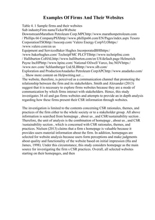 Examples Of Firms And Their Websites
Table 4. 1 Sample firms and their websites
Sub industryFirm nameTickerWebsite
DownstreamMarathon Petroleum Corp.MPChttp://www.marathonpetroleum.com
/ Phillips 66 CompanyPSXhttp://www.phillips66.com/EN/Pages/index.aspx Tesoro
CorporationTSOhttp://tsocorp.com/ Valero Energy CorpVLOhttps:/
/www.valero.com/en us
Equipment and ServicesBaker Hughes IncorporatedBHIhttps:/
/www.bakerhughes.com/ TechnipFMC PLCFTIhttp://www.technipfmc.com
/ Halliburton CoHALhttp://www.halliburton.com/en US/default.page Helmerich
Payne IncHPhttp://www.hpinc.com/ National Oilwell Varco, Inc.NOVhttps:/
/www.nov.com/ Schlumberger Ltd.SLBhttp://www.slb.com/
Exploration and ProductionAnadarko Petroleum CorpAPChttp://www.anadarko.com/
... Show more content on Helpwriting.net ...
The website, therefore, is perceived as a communication channel that promoting the
relationship between the firm and its stakeholders. Smith and Alexander (2013)
suggest that it is necessary to explore firms websites because they are a mode of
communication by which firms interact with stakeholders. Hence, this study
investigates 34 oil and gas firms websites and attempts to provide an in depth analysis
regarding how these firms present their CSR information through websites.
The investigation is limited to the contents concerning CSR rationales, themes, and
practices of the firm either to the whole society or to a stakeholder group. All above
information is searched from homepage , about us , and CSR/sustainability section .
Therefore, the unit of analysis is the combination of homepage , about us , and CSR
/sustainability section , which is concerned with CSR rationales, themes, and
practices. Nielsen (2013) claims that a firm s homepage is valuable because it
provides users material information about the firm. In addition, homepages are
selected for website analysis because users form perceptions and make judgments
about quality and functionality of the website based on initial impression (Ha and
James, 1998). Under this circumstance, this study considers homepage as the main
source for investigating the firm s CSR practices. Overall, all selected websites
starting on their homepages, and then
 