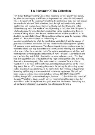 The Massacre Of The Columbine
Few things that happen in the United State can move a whole country into action,
but when they do happen it will leave an impression that cannot be easily erased.
This is the case with the infamous Columbine. Columbine is a name that will forever
resonate in the minds of those who have lived through and survived the bloody
incident that will forever change the world. It only took Eric Harris and Dylan
Kleboldone day and a few weeks of careful planning to strike fear into the eyes of a
whole nation and for some families bringing their happy lives tumbling down to
sadness of losing a loved one. Twelve students and one teacher were killed in the
deadliest massacre before Sandy Hook and they will never leave the memories of the
people of... Show more content on Helpwriting.net ...
soon the website had a list of all the people they wanted to kill and the amount of
guns they had in their possession. The two friends started thinking about a plan to
kill as many people as they could. They began to post videos explaining what they
wanted to do and that they planned to rival the Oklahoma bombing that happened
a few years before them. Another one of their plans was taking over a jetliner and
crashing it into a building across the country in New York city. Many times on the
same website they stated their plans to flee the state and even country. The final
plan they decided on was to rig bombs in the High School cafeteria and exploding
them when it was at capacity, then as the survivors ran out of the school they
would shoot at the mass of frantic bodies, as first responders arrived on the scene
they would then set off bombs rigged to cars in the parking lot. Once they settled
on this plan they began preparing. In the nearby hills they retreated to begin target
practicing and learning how to set off their homemade explosives. The pair had
many weapons in their possession including, Intratec TEC DC9, Hi point 995
carbine, Savage 67H pump action shotgun, Stevens 311D double barreled sawed off
shotgun, 99 explosive devices, and 4 knives. The most unsettling part is that they
were able to make the explosives by a quick search on the internet. Everything was
set for these two teenagers to execute a plan of mass murder and to
 