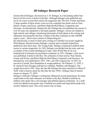 JD Salinger Research Paper
Jerome David Salinger, also known as J. D. Salinger, is a fascinating author best
known for his novel, Catcher in the Rye. Although Salinger only published one
novel, he wrote several short stories for magazines like The New Yorker and Story.
A large number of these stories went on to be compiled into books such as Nine
Stories, Franny and Zooey, and Raise High the Roof Beam, Carpenters and
Seymour: An Introduction. Despite the fact Salinger has not published any stories in
over 45 years, his reputation is still quite popular. Salinger s stories are studied in
high schools and colleges, introducing thousands of individuals to his writing and
ultimately increasing his fan base. Catcher in the Rye continues to sale 250,000
copies a year... Show more content on Helpwriting.net ...
He instead took a course in short story writing at Columbia University taught by
Whit Burnett. Burnett became Salinger s mentor and eventually helped him
publish his first short story, The Young Folks. Salinger continued to publish short
stories in various magazines. In 1942, Salinger was drafted into the army and was
a member of the Counter Intelligence Corps. After World War II, he was
hospitalized in Germany for psychiatric treatment. In 1951, Salinger s only novel
was published, Catcher in the Rye. His collection of short stories: Nine Stories,
Franny and Zooey, and Raise High the Roof Beam, Carpenters and Seymour: An
Introduction were published in 1953, 1961, and 1963 respectively. In 1953, he
moved to Cornish, New Hampshire to escape publicity. On February 17, 1955, J.
D. married Claire Douglas and had two children, Matthew and Margaret. The
couple divorced in 1967. Since the late 80s Salinger has been married to Colleen O
Neill. Little is known about his life after the late 1950 s. Salinger died of natural
causes on January 27, 2010.
Salinger s Influence Salinger s writing has influenced several generations. So many
could relate to the main character in Catcher in the Rye, Holden Caulfield, an
antihero who spoke like a real teenager and rebelled against conformity. As a staff
writer for Spinner.com points outs, Caulfield was punk rock long before punk rock
existed. (Spinner.com). This is the reason why so many
 