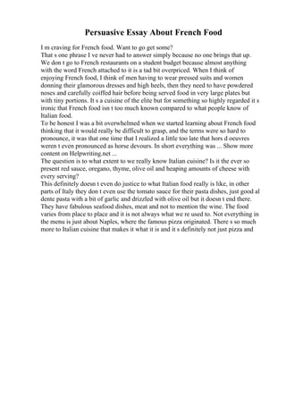 Persuasive Essay About French Food
I m craving for French food. Want to go get some?
That s one phrase I ve never had to answer simply because no one brings that up.
We don t go to French restaurants on a student budget because almost anything
with the word French attached to it is a tad bit overpriced. When I think of
enjoying French food, I think of men having to wear pressed suits and women
donning their glamorous dresses and high heels, then they need to have powdered
noses and carefully coiffed hair before being served food in very large plates but
with tiny portions. It s a cuisine of the elite but for something so highly regarded it s
ironic that French food isn t too much known compared to what people know of
Italian food.
To be honest I was a bit overwhelmed when we started learning about French food
thinking that it would really be difficult to grasp, and the terms were so hard to
pronounce, it was that one time that I realized a little too late that hors d oeuvres
weren t even pronounced as horse devours. In short everything was ... Show more
content on Helpwriting.net ...
The question is to what extent to we really know Italian cuisine? Is it the ever so
present red sauce, oregano, thyme, olive oil and heaping amounts of cheese with
every serving?
This definitely doesn t even do justice to what Italian food really is like, in other
parts of Italy they don t even use the tomato sauce for their pasta dishes, just good al
dente pasta with a bit of garlic and drizzled with olive oil but it doesn t end there.
They have fabulous seafood dishes, meat and not to mention the wine. The food
varies from place to place and it is not always what we re used to. Not everything in
the menu is just about Naples, where the famous pizza originated. There s so much
more to Italian cuisine that makes it what it is and it s definitely not just pizza and
 