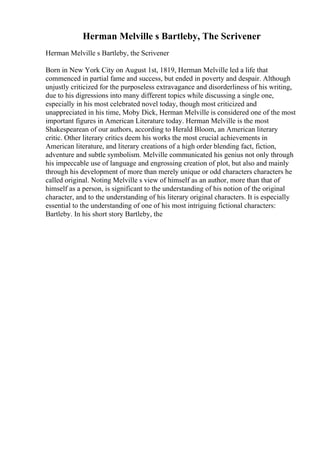 Herman Melville s Bartleby, The Scrivener
Herman Melville s Bartleby, the Scrivener
Born in New York City on August 1st, 1819, Herman Melville led a life that
commenced in partial fame and success, but ended in poverty and despair. Although
unjustly criticized for the purposeless extravagance and disorderliness of his writing,
due to his digressions into many different topics while discussing a single one,
especially in his most celebrated novel today, though most criticized and
unappreciated in his time, Moby Dick, Herman Melville is considered one of the most
important figures in American Literature today. Herman Melville is the most
Shakespearean of our authors, according to Herald Bloom, an American literary
critic. Other literary critics deem his works the most crucial achievements in
American literature, and literary creations of a high order blending fact, fiction,
adventure and subtle symbolism. Melville communicated his genius not only through
his impeccable use of language and engrossing creation of plot, but also and mainly
through his development of more than merely unique or odd characters characters he
called original. Noting Melville s view of himself as an author, more than that of
himself as a person, is significant to the understanding of his notion of the original
character, and to the understanding of his literary original characters. It is especially
essential to the understanding of one of his most intriguing fictional characters:
Bartleby. In his short story Bartleby, the
 