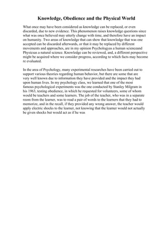 Knowledge, Obedience and the Physical World
What once may have been considered as knowledge can be replaced, or even
discarded, due to new evidence. This phenomenon raises knowledge questions since
what was once believed may utterly change with time, and therefore have an impact
on humanity. Two areas of knowledge that can show that knowledge that was one
accepted can be discarded afterwards, or that it may be replaced by different
movements and approaches, are in my opinion Psychologyas a human scienceand
Physicsas a natural science. Knowledge can be reviewed, and, a different perspective
might be acquired where we consider progress, according to which facts may become
re evaluated.
In the area of Psychology, many experimental researches have been carried out to
support various theories regarding human behavior, but there are some that are
very well known due to information they have provided and the impact they had
upon human lives. In my psychology class, we learned that one of the most
famous psychological experiments was the one conducted by Stanley Milgram in
his 1963, testing obedience, in which he requested for volunteers, some of whom
would be teachers and some learners. The job of the teacher, who was in a separate
room from the learner, was to read a pair of words to the learners that they had to
memorize, and in the recall, if they provided any wrong answer, the teacher would
apply electric shocks to the learner, not knowing that the learner would not actually
be given shocks but would act as if he was
 