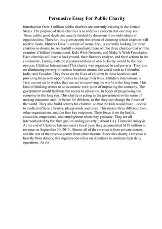 Persuasive Essay For Public Charity
Introduction Over 1 million public charities are currently existing in the United
States. The purpose of these charities is to address a concern that one may see.
These public good deeds are usually funded by donations from individuals or
organizations; Therefor, this gives people the option of choosing which charities will
receive funds. Minerva Gaskill, owner of Acme, Inc., is currently looking for three
charities to donate to. As Gaskill s consultant, there will be three charities that will be
examine, Children International, Kids Wish Network, and Make A Wish Foundation.
Each charities will have a background, their finances analyze, and their actions in the
community. Ending with the recommendation of which charity would be the best
opinion. Children International This charity was organized to end poverty. They aim
on eliminating poverty in various locations around the world such as Colombia,
India, and Ecuador. They focus on the lives of children in these locations and
providing them with opportunities to change their lives. Children International s
view are not set to weeks, they are set to improving the world in the long term. This
kind of thinking relates to an economic view point of improving the economy. The
government would facilitate the access to education, in hopes of progressing the
economy in the long run. This charity is acting as the government in the sense of
making education and life better for children, so that they can change the future of
the world. They also build centers for children, so that the kids would have ...access
to medical offices, libraries, playgrounds and more. This makes them different from
other organizations, and the four key outcomes. Their focus is on the health,
education, empowered, and employment when they graduate. They are all
interconnected by the final goal of ending poverty ( About Us ). Financial Analysis
At the end of Children International s fiscal year, they accumulated $188 million in
revenue on September 30, 2015. Almost all of the revenue is from private donors,
and the rest of the revenue comes from other income. Since this charity s revenue is
heavily from donors, this organization relies on donations to continue their daily
operations. As for
 