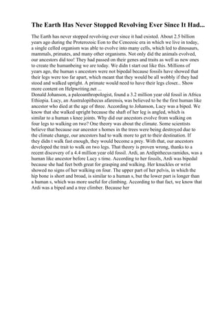 The Earth Has Never Stopped Revolving Ever Since It Had...
The Earth has never stopped revolving ever since it had existed. About 2.5 billion
years ago during the Proterozoic Eon to the Cenozoic era in which we live in today,
a single celled organism was able to evolve into many cells, which led to dinosaurs,
mammals, primates, and many other organisms. Not only did the animals evolved,
our ancestors did too! They had passed on their genes and traits as well as new ones
to create the humanbeing we are today. We didn t start out like this. Millions of
years ago, the human s ancestors were not bipedal because fossils have showed that
their legs were too far apart, which meant that they would be all wobbly if they had
stood and walked upright. A primate would need to have their legs closer... Show
more content on Helpwriting.net ...
Donald Johanson, a paleoanthropologist, found a 3.2 million year old fossil in Africa
Ethiopia. Lucy, an Australopithecus afarensis, was believed to be the first human like
ancestor who died at the age of three. According to Johanson, Lucy was a biped. We
know that she walked upright because the shaft of her leg is angled, which is
similar to a human s knee joints. Why did our ancestors evolve from walking on
four legs to walking on two? One theory was about the climate. Some scientists
believe that because our ancestor s homes in the trees were being destroyed due to
the climate change, our ancestors had to walk more to get to their destination. If
they didn t walk fast enough, they would become a prey. With that, our ancestors
developed the trait to walk on two legs. That theory is proven wrong, thanks to a
recent discovery of a 4.4 million year old fossil. Ardi, an Ardipithecusramidus, was a
human like ancestor before Lucy s time. According to her fossils, Ardi was bipedal
because she had feet both great for grasping and walking. Her knuckles or wrist
showed no signs of her walking on four. The upper part of her pelvis, in which the
hip bone is short and broad, is similar to a human s, but the lower part is longer than
a human s, which was more useful for climbing. According to that fact, we know that
Ardi was a biped and a tree climber. Because her
 
