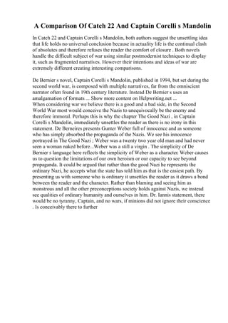 A Comparison Of Catch 22 And Captain Corelli s Mandolin
In Catch 22 and Captain Corelli s Mandolin, both authors suggest the unsettling idea
that life holds no universal conclusion because in actuality life is the continual clash
of absolutes and therefore refuses the reader the comfort of closure . Both novels
handle the difficult subject of war using similar postmodernist techniques to display
it, such as fragmented narratives. However their intentions and ideas of war are
extremely different creating interesting comparisons.
De Bernier s novel, Captain Corelli s Mandolin, published in 1994, but set during the
second world war, is composed with multiple narratives, far from the omniscient
narrator often found in 19th century literature. Instead De Bernier s uses an
amalgamation of formats ... Show more content on Helpwriting.net ...
When considering war we believe there is a good and a bad side, in the Second
World War most would conceive the Nazis to unequivocally be the enemy and
therefore immoral. Perhaps this is why the chapter The Good Nazi , in Captain
Corelli s Mandolin, immediately unsettles the reader as there is no irony in this
statement. De Berneires presents Gunter Weber full of innocence and as someone
who has simply absorbed the propaganda of the Nazis. We see his innocence
portrayed in The Good Nazi ; Weber was a twenty two year old man and had never
seen a woman naked before...Weber was a still a virgin . The simplicity of De
Bernier s language here reflects the simplicity of Weber as a character. Weber causes
us to question the limitations of our own heroism or our capacity to see beyond
propaganda. It could be argued that rather than the good Nazi he represents the
ordinary Nazi, he accepts what the state has told him as that is the easiest path. By
presenting us with someone who is ordinary it unsettles the reader as it draws a bond
between the reader and the character. Rather than blaming and seeing him as
monstrous and all the other preconceptions society holds against Nazis, we instead
see qualities of ordinary humanity and ourselves in him. Dr. Iannis statement, there
would be no tyranny, Captain, and no wars, if minions did not ignore their conscience
. Is conceivably there to further
 