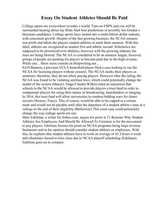 Essay On Student Athletes Should Be Paid
College sports are everywhere in today s world. Turn on ESPN and you will be
surrounded hearing about Jay Bilas final four predictions or possibly Jon Gruden s
Heisman candidates. College sports have turned into a multi billion dollar industry
with consistent growth. Despite of the fast growing business, the NCAA remains
non profit and labels the players student athletes to mark them amateur. With this
label, athletes are recognized as student first and athlete second. Scholastics are
supposed to be prioritized over athletics, however with the growing industry the
lines are being blurred. The NCAA is considered to be an amateur league, however,
groups of people are pushing for players to become paid due to the high revenue.
While one... Show more content on Helpwriting.net ...
Ed O Bannon, a previous UCLA basketball player filed a case looking to sue the
NCAA for licensing players without consent. The NCAA marks their players as
amateurs, therefore, they do not allow paying players. However after the ruling, the
NCAA was found to be violating antitrust laws, which could potentially change the
model of the system (Maese). Judge Claudia Wilken ruled an injunction that
schools in the NCAA would be allowed to provide players a trust fund in order to
compensate players for using their names in broadcasting, merchandise or imaging.
In 2016, this trust fund will allow universities to conduct bidding wars for future
recruits (Strauss, Tracy). This of course, would be able to be capped at a certain
mark and would not be payable until after the departure of a student athlete s time at a
college or the end of their eligibility (Berkowitz) This court case could potentially
change the way college sports are run.
Marc Edelman, a writer for forbes.com, argues his point in 21 Reasons Why Student
Athletes Are Employees And Should Be Allowed To Unionize is for the movement
to pay players. Edelman focuses his point on NCAA programs being large revenue
businesses and in his opinion should consider student athletes as employees. With
this, he explains that student athletes have to work an average of 43.3 hours a week
and oftentimes forced to miss class due to NCAA playoff scheduling (Edelman).
Edelman goes on to compare
 