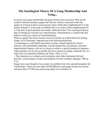 The Sociological Theory Of A Gang Membership And
Gang...
In recent years gang membership and gang violence have increased. Why are the
youth in America turning to gangs and why has violence increased within the
gangs? Is it based on their socioeconomic status within their neighborhood? Is it the
need to belong? Is it the need to establish who is in control of the neighborhood? Or
is it the lack of good parental role models within the home? The sociological theory
that I m basing my research on is functionalism. Functionalism is a framework that
defines society as a system of interrelated parts.
What is a gang? The article Sexual Access to Females as a Motivation For Joining
Gangs: An Evolutionary Approach gave the following definition:
A youth gang is a self formed association of peers, bound together by mutual
interests, with identifiable leadership, well developed lines of authority, and other
organizational features, who act in concert to achieve a specific purpose or purposes.
Gang members can be seen as people who have chosen to engage, cooperatively, in a
risky form of competition (Palmer and Tilley, 1995, p. 213).
...They function as a residual social institution when other institutions fail and
provide a certain degree of order and solidarity for their members (Spergel, 1990, p.
171).
Gangs were once thought to be an inner city problem, but it has spread throughout the
United States. There are more than 24,500 different youth gangs around our country
and more than 772,500 teens and young adults were members of
 