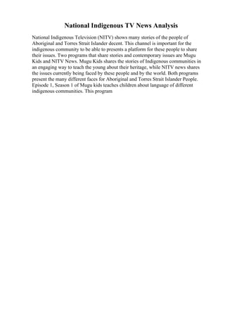 National Indigenous TV News Analysis
National Indigenous Television (NITV) shows many stories of the people of
Aboriginal and Torres Strait Islander decent. This channel is important for the
indigenous community to be able to presents a platform for these people to share
their issues. Two programs that share stories and contemporary issues are Mugu
Kids and NITV News. Mugu Kids shares the stories of Indigenous communities in
an engaging way to teach the young about their heritage, while NITV news shares
the issues currently being faced by these people and by the world. Both programs
present the many different faces for Aboriginal and Torres Strait Islander People.
Episode 1, Season 1 of Mugu kids teaches children about language of different
indigenous communities. This program
 