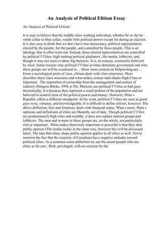 An Analysis of Political Elitism Essay
An Analysis of Political Elitism
It is easy to believe that the middle class working individual, whether he or she be
white collar or blue collar, wields little political power except for during an election.
It is also easy to think that we don t have true democracy; political representation
elected by the people, for the people, and controlled by these people. This is an
ideology that is often worn out. Instead, these elected representatives are controlled
by political Г©lites: high ranking political gladiators , the media, lobbyists, and,
though it may not seem evident, big business. It is, in essence, commonly believed
by most. Some reasons why political Г©lites at times dominate government and who
these groups are will be examined in ... Show more content on Helpwriting.net ...
From a sociological point of view, elitism deals with class structures. Marx
describes these class structures and what makes certain individuals High Class or
important . The separation of ownership from the management and control of
industry (Penguin Books, 1994, p.58). Marxists see political Г©lites as bad guys
theoretically, it is because they represent a small portion of the population and are
believed to control most of the political power and money. However, Plato s
Republic offers a different standpoint. In his work, political Г©lites are seen as good
guys wise, virtuous, and knowledgeable. It is difficult to define elitism, however. The
above definition, first and foremost, deals with financial status. What s more, Plato s
opinions and definitions of elites are blatantly out of date. Though political Г©lites
are predominately high class and wealthy, it does not explain interest groups and
lobbyists. The men and women in these groups are, on the whole, not particularly
rich or important . What makes them truly important or powerful is that they alter
public opinion (The media works in the same way, however this will be discussed
later). The idea that elites shape public opinion applies to all elites as well. Not to
mention the fact that the majority of Canadians have negative attitudes toward
political elites. As a common sense definition we see the actual people who are
elites as fat cats : Rich, privileged, with no concern for the
 