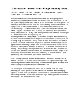 The Success of Innocent Drinks Using Competing Values...
THE SUCCESS OF INNOCENT DRINKS USING COMPETING VALUES
FRAMEWORK AND PESTEL ANALYSIS.
Innocent Drinks was started by three friends in 1999 that developed premium
smoothies that contained 100% natural fruit with no water or added sugar. The aim
was to provide people with quick ready to go and healthy food and drink options. The
company is now one of the best loved and fastest growing businesses in Britain. The
highly successful Innocent Drinks sells $2 million smoothies per week across
Europe, building a 72% market share in the 8 years since they were founded (Anne
2008). They give 10% of their profit to charity and continually participate in fund
raising activities such as The Big Knit . Throughout the years, Innocent has managed
to ... Show more content on Helpwriting.net ...
According to Jonathan Salem (2009), a global brand strategist, Innocent s branding
brilliance is its unconventional marketing which is considered ethical as it gives lots
of money away and maintains a cuddly tone in its adds, on its website and even on
its labels. This way it has no doubt delighted its customers with its straightforward
approach to business using a simple down to earth communications technique that
mirrors the honesty of the brand and its products. The product is also successful as
in today s busy working lifestyle people want to be healthy but don t have time and
look for quick options in ready made food and drinks that are healthy. People today
are also very health conscious and want to eat healthy so innocent provide a great
option being 100% natural with good taste at the same time.
Over a year ago, Innocent invested with Coca Cola. They sold a minority stake of
between 10% and 20% in order to raise funds so it could expand into Europe. This
has been a good decision for the company as the business has grown in Europe over
the last year by the help of Coke (Innocent Drinks 2009).
The rational goal model emphasises control and an external focus and views
planning, goal setting, productivity and efficiency as effective. Innocent employ
experts in all areas from web designers to nutritionists to sales representatives which
means everyone works in their specialized field to get the best possible outcomes for
the company. This is important as in some
 
