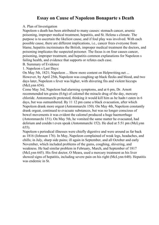 Essay on Cause of Napoleon Bonaparte s Death
A. Plan of Investigation
Napoleon s death has been attributed to many causes: stomach cancer, arsenic
poisoning, improper medical treatment, hepatitis, and St. Helena s climate. The
purpose is to ascertain the likeliest cause, and if foul play was involved. With each
possible cause, there are different implications, i.e., cancer frees everyone from
blame, hepatitis incriminates the British, improper medical treatment the doctors, and
poisoning implicates the suspected poisoner. The focus is on four causes cancer,
poisoning, improper treatment, and hepatitis common explanations for Napoleon s
failing health, and evidence that supports or refutes each case.
B. Summary of Evidence
1. Napoleon s Last Days:
On May 5th, 1821; Napoleon ... Show more content on Helpwriting.net ...
However, by April 25th, Napoleon was coughing up black flecks and blood, and two
days later, Napoleon s fever was higher, with shivering fits and violent hiccups
(McLynn 654).
Come May 3rd, Napoleon had alarming symptoms, and at 6 pm, Dr. Arnott
recommended ten grains (0.6g) of calomel the miracle drug of the day, mercury
chloride. Antommarchi protested, thinking it would kill him as he hadn t eaten in 6
days, but was outnumbered. By 11 12 pm came a black evacuation, after which
Napoleon drank more orgeat (Antommarchi 150). On May 4th, Napoleon constantly
drank orgeat, continued to evacuate substances, but was no longer conscious of
bowel movements it was evident the calomel produced a huge haemorrhage
(Antommarchi 151). On May 5th, he vomited the same matter he evacuated, had
delirium and couldn t even speak (Antommarchi 152). He died at 5:51 pm (McLynn
655).
Napoleon s periodical illnesses were chiefly digestive and were around as far back
as 1816 (Johnson 176). In May, Napoleon complained of weak legs, headaches, and
chills; in July, sharp side pains; ill again in September, and all October and early
November, which included problems of the gums, coughing, shivering, and
weakness. He had similar problem in February, March, and September of 1817
(McLynn 645). His first doctor, O Meara, used a mercury treatment as his liver
showed signs of hepatitis, including severe pain on his right (McLynn 648). Hepatitis
was endemic in St.
 
