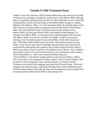 Tanakh Vs Old Testament Essay
Tanakh Versus The Christian s Old Testament Often times when discussing the Old
Testament it is commonly considered as synonymous to the Hebrew Bible, although
there are significant difference between the two. Most Protestant versions of the Old
Testament have exactly the same books as the Hebrew Bible, though in a slightly
different order (Harris, 1980, p. 2). In the Jerusalem Bible, the English edition of the
Old Testament, the Apocrypha are integrated with the other books of the Hebrew
Bible. The main differences that will be focused on are the structure of the
Hebrew Bible, the three part Hebrew Bible, and original written language. To
introduce the Hebrew Bible, we must first have an understanding of the structure.
The Hebrew Bible is also known as Mikra, or Tanakh. Tanakh is an acronym
referring to the Jewish three part division of the Bible, which will be discussed
later. The Hebrew Bible holds twenty four books. These books narrate the early
history of the Jewish nation and an individual can learn about God s plan for the
world and His relationship with mankind. Out of higher respect for God, Hebrew
Bible never refers to God as God but as His Hebrew name Yahweh. Also, Tanakh is
often made in a form of a scroll with pure gold or silver trimmings. In like manner,
the Christian Bible, as... Show more content on Helpwriting.net ...
Classical Hebrew is the Semitic tongue spoken in ancient Israel (Harris, 1980, p.
8,9). Later books were composed in Aramaic, dialect closely related to Hebrew and
possibly the native language of Jesus and his disciples. In contrast, the New
Testament was written in the language associated with Classical Greek. The Greek
language and culture became so prevalent throughout the eastern Mediterranean in
the last centuries before Christ that the large Jewish population living in Egypt fixed
to translate their Scriptures from Hebrew and Aramaic into
 