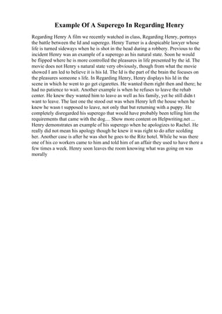 Example Of A Superego In Regarding Henry
Regarding Henry A film we recently watched in class, Regarding Henry, portrays
the battle between the Id and superego. Henry Turner is a despicable lawyer whose
life is turned sideways when he is shot in the head during a robbery. Previous to the
incident Henry was an example of a superego as his natural state. Soon he would
be flipped where he is more controlled the pleasures in life presented by the id. The
movie does not Henry s natural state very obviously, though from what the movie
showed I am led to believe it is his Id. The Id is the part of the brain the focuses on
the pleasures someone s life. In Regarding Henry, Henry displays his Id in the
scene in which he went to go get cigarettes. He wanted them right then and there; he
had no patience to wait. Another example is when he refuses to leave the rehab
center. He knew they wanted him to leave as well as his family, yet he still didn t
want to leave. The last one the stood out was when Henry left the house when he
knew he wasn t supposed to leave, not only that but returning with a puppy. He
completely disregarded his superego that would have probably been telling him the
requirements that came with the dog.... Show more content on Helpwriting.net ...
Henry demonstrates an example of his superego when he apologizes to Rachel. He
really did not mean his apology though he knew it was right to do after scolding
her. Another case is after he was shot he goes to the Ritz hotel. While he was there
one of his co workers came to him and told him of an affair they used to have there a
few times a week. Henry soon leaves the room knowing what was going on was
morally
 