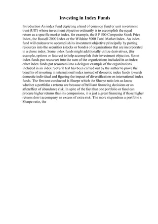 Investing in Index Funds
Introduction An index fund depicting a kind of common fund or unit investment
trust (UIT) whose investment objective ordinarily is to accomplish the equal
return as a specific market index, for example, the S P 500 Composite Stock Price
Index, the Russell 2000 Index or the Wilshire 5000 Total Market Index. An index
fund will endeavor to accomplish its investment objective principally by putting
resources into the securities (stocks or bonds) of organizations that are incorporated
in a chose index. Some index funds might additionally utilize derivatives, (for
example, options or futures) to help accomplish their investment objective. Some
index funds put resources into the sum of the organizations included in an index;
other index funds put resources into a delegate example of the organizations
included in an index. Several test has been carried out by the author to prove the
benefits of investing in international index instead of domestic index funds towards
domestic individual and figuring the impact of diversification on international index
funds. The first test conducted is Sharpe which the Sharpe ratio lets us know
whether a portfolio s returns are because of brilliant financing decisions or an
aftereffect of abundance risk. In spite of the fact that one portfolio or fund can
procure higher returns than its companions, it is just a great financing if those higher
returns don t accompany an excess of extra risk. The more stupendous a portfolio s
Sharpe ratio, the
 