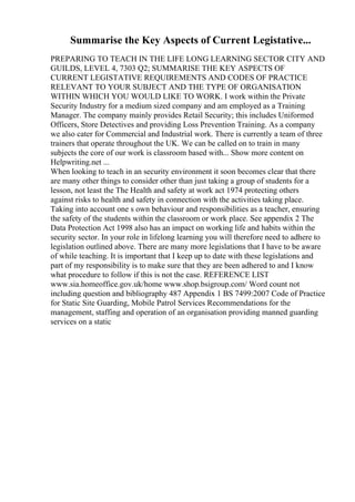 Summarise the Key Aspects of Current Legistative...
PREPARING TO TEACH IN THE LIFE LONG LEARNING SECTOR CITY AND
GUILDS, LEVEL 4, 7303 Q2; SUMMARISE THE KEY ASPECTS OF
CURRENT LEGISTATIVE REQUIREMENTS AND CODES OF PRACTICE
RELEVANT TO YOUR SUBJECT AND THE TYPE OF ORGANISATION
WITHIN WHICH YOU WOULD LIKE TO WORK. I work within the Private
Security Industry for a medium sized company and am employed as a Training
Manager. The company mainly provides Retail Security; this includes Uniformed
Officers, Store Detectives and providing Loss Prevention Training. As a company
we also cater for Commercial and Industrial work. There is currently a team of three
trainers that operate throughout the UK. We can be called on to train in many
subjects the core of our work is classroom based with... Show more content on
Helpwriting.net ...
When looking to teach in an security environment it soon becomes clear that there
are many other things to consider other than just taking a group of students for a
lesson, not least the The Health and safety at work act 1974 protecting others
against risks to health and safety in connection with the activities taking place.
Taking into account one s own behaviour and responsibilities as a teacher, ensuring
the safety of the students within the classroom or work place. See appendix 2 The
Data Protection Act 1998 also has an impact on working life and habits within the
security sector. In your role in lifelong learning you will therefore need to adhere to
legislation outlined above. There are many more legislations that I have to be aware
of while teaching. It is important that I keep up to date with these legislations and
part of my responsibility is to make sure that they are been adhered to and I know
what procedure to follow if this is not the case. REFERENCE LIST
www.sia.homeoffice.gov.uk/home www.shop.bsigroup.com/ Word count not
including question and bibliography 487 Appendix 1 BS 7499:2007 Code of Practice
for Static Site Guarding, Mobile Patrol Services Recommendations for the
management, staffing and operation of an organisation providing manned guarding
services on a static
 