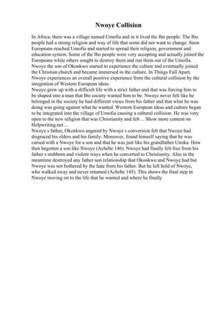 Nwoye Collision
In Africa, there was a village named Umofia and in it lived the Ibo people. The Ibo
people had a strong religion and way of life that some did not want to change. Soon
Europeans reached Umofia and started to spread their religion, government and
education system. Some of the Ibo people were very accepting and actually joined the
Europeans while others sought to destroy them and run them out of the Umofia.
Nwoye the son of Okonkwo started to experience the culture and eventually joined
the Christian church and became immersed in the culture. In Things Fall Apart,
Nwoye experiences an overall positive experience from the cultural collision by the
integration of Western European ideas.
Nwoye grew up with a difficult life with a strict father and that was forcing him to
be shaped into a man that Ibo society wanted him to be. Nwoye never felt like he
belonged in the society he had different views from his father and that what he was
doing was going against what he wanted. Western European ideas and culture began
to be integrated into the village of Umofia causing a cultural collision. He was very
open to the new religion that was Christianity and felt ... Show more content on
Helpwriting.net ...
Nwoye s father, Okonkwo angered by Nwoye s conversion felt that Nwoye had
disgraced his elders and his family. Moreover, found himself saying that he was
cursed with a Nwoye for a son and that he was just like his grandfather Unoka. How
then begotten a son like Nwoye (Achebe 146). Nwoye had finally felt free from his
father s stubborn and violent ways when he converted to Christianity. Also in the
meantime destroyed any father son relationship that Okonkwo and Nwoye had but
Nwoye was not bothered by the hate from his father. But he left hold of Nwoye,
who walked away and never returned (Achebe 145). This shows the final step in
Nwoye moving on to the life that he wanted and where he finally
 