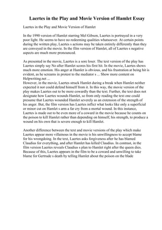 Laertes in the Play and Movie Version of Hamlet Essay
Laertes in the Play and Movie Version of Hamlet
In the 1990 version of Hamlet starring Mel Gibson, Laertes is portrayed in a very
poor light. He seems to have no redeeming qualities whatsoever. At certain points
during the written play, Laertes s actions may be taken entirely differently than they
are conveyed in the movie. In the film version of Hamlet, all of Laertes s negative
aspects are much more pronounced.
As presented in the movie, Laertes is a sore loser. The text version of the play has
Laertes simply say No after Hamlet scores his first hit. In the movie, Laertes shows
much more emotion. His anger at Hamlet is obvious, and his frustration at being hit is
evident, as he screams in protest to the mediator s ... Show more content on
Helpwriting.net ...
However, in the movie, Laertes struck Hamlet during a break when Hamlet neither
expected it nor could defend himself from it. In this way, the movie version of the
play makes Laertes out to be more cowardly than the text. Further, the text does not
designate how Laertes wounds Hamlet, so from only reading the text one could
presume that Laertes wounded Hamlet severely as an extension of the strength of
his anger. But, the film version has Laertes inflict what looks like only a superficial
or minor cut on Hamlet s arm a far cry from a mortal wound. In this instance,
Laertes is made out to be even more of a coward in the movie because he counts on
the poison to kill Hamlet rather than depending on himself, his strength, to produce a
wound on his own that is severe enough to kill Hamlet.
Another difference between the text and movie versions of the play which make
Laertes appear more villainous in the movie is his unwillingness to accept blame
for his wrongdoing. In the text, Laertes asks forgiveness after he has blamed
Claudius for everything, and after Hamlet has killed Claudius. In contrast, in the
film version Laertes reveals Claudius s plan to Hamlet right after the queen dies.
Because of this, Laertes appears in the film to be a coward and unwilling to take
blame for Gertrude s death by telling Hamlet about the poison on the blade
 